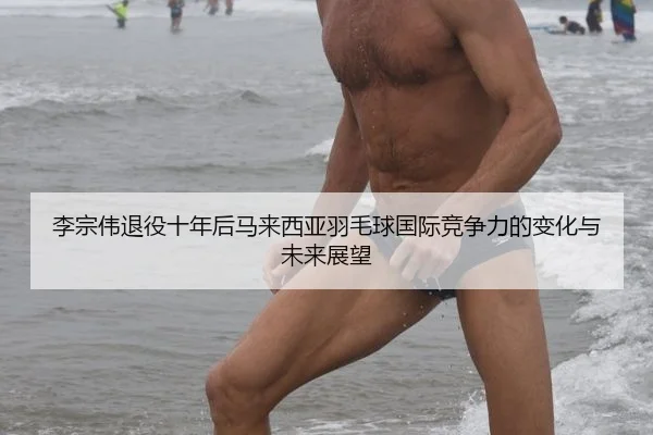李宗伟退役十年后马来西亚羽毛球国际竞争力的变化与未来展望