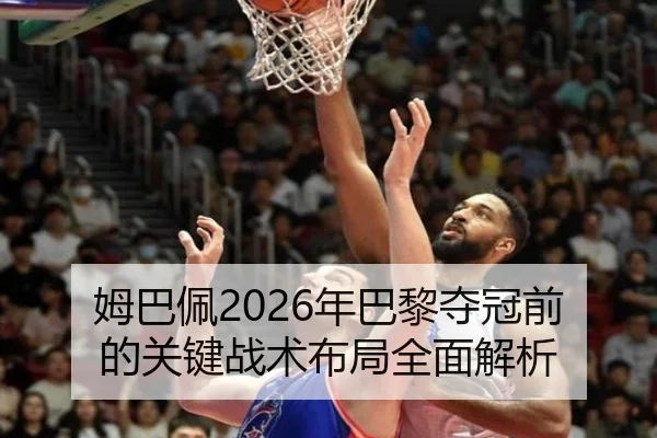 姆巴佩2026年巴黎夺冠前的关键战术布局全面解析