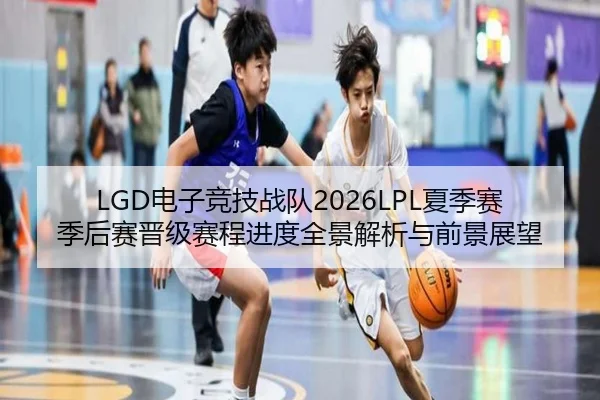 LGD电子竞技战队2026LPL夏季赛季后赛晋级赛程进度全景解析与前景展望