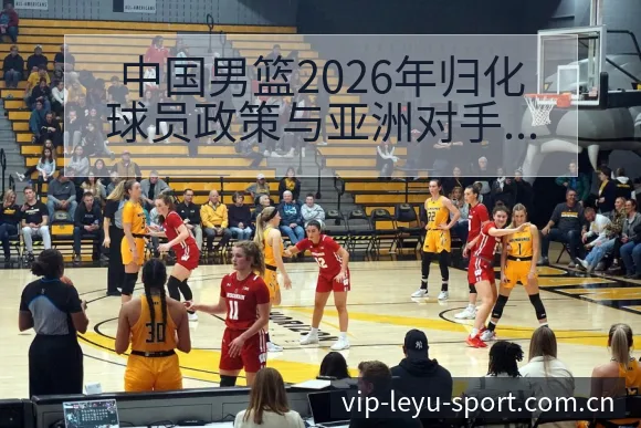 中国男篮2026年归化球员政策与亚洲对手格局变化技术特点 - leyu