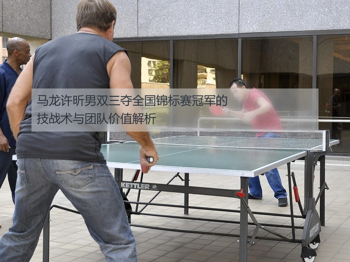 马龙许昕男双三夺全国锦标赛冠军的技战术与团队价值解析